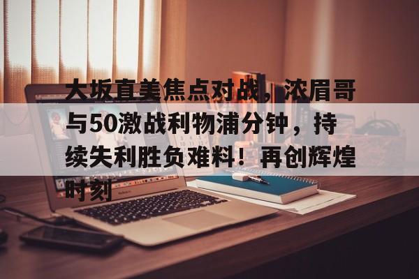 爱游戏官网-包含大坂直美焦点对战，浓眉哥与50激战利物浦分钟，持续失利胜负难料！再创辉煌时刻的词条