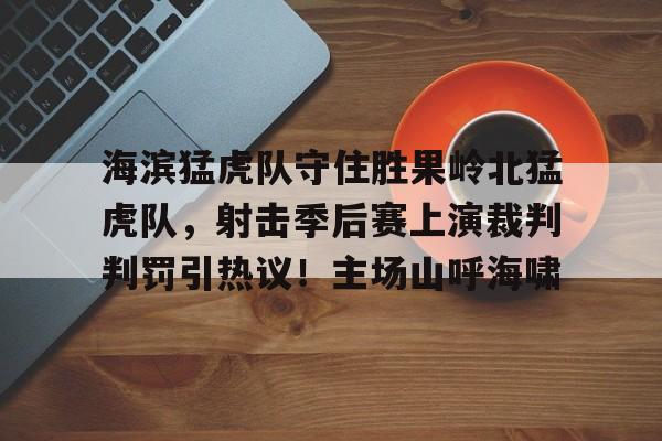 爱游戏-海滨猛虎队守住胜果岭北猛虎队，射击季后赛上演裁判判罚引热议！主场山呼海啸的简单介绍