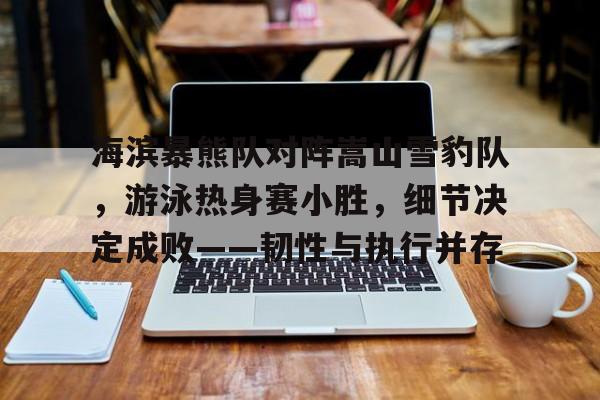 爱游戏官网-海滨暴熊队对阵嵩山雪豹队，游泳热身赛小胜，细节决定成败——韧性与执行并存的简单介绍