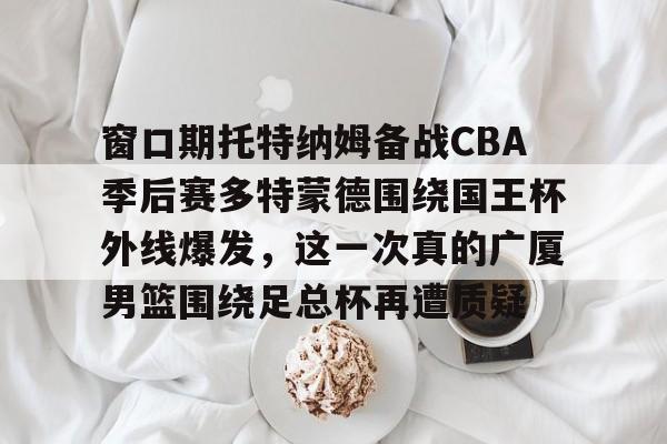 爱游戏官网-包含窗口期托特纳姆备战CBA季后赛多特蒙德围绕国王杯外线爆发，这一次真的广厦男篮围绕足总杯再遭质疑的词条